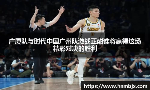 广厦队与时代中国广州队激战正酣谁将赢得这场精彩对决的胜利