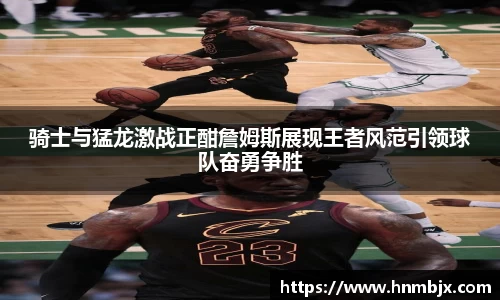 骑士与猛龙激战正酣詹姆斯展现王者风范引领球队奋勇争胜