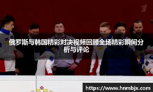俄罗斯与韩国精彩对决视频回顾全场精彩瞬间分析与评论