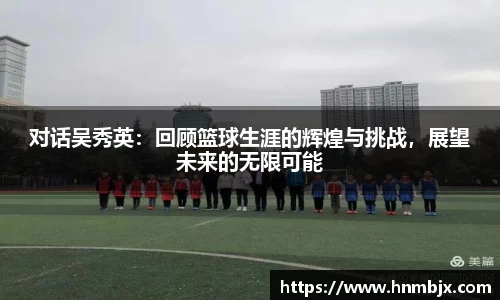 对话吴秀英：回顾篮球生涯的辉煌与挑战，展望未来的无限可能