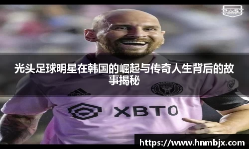 光头足球明星在韩国的崛起与传奇人生背后的故事揭秘