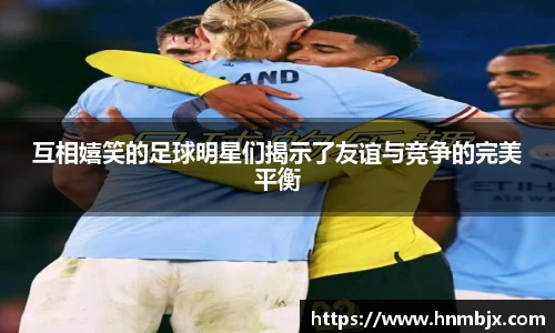 互相嬉笑的足球明星们揭示了友谊与竞争的完美平衡